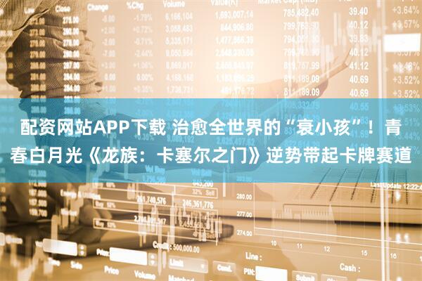 配资网站APP下载 治愈全世界的“衰小孩”！青春白月光《龙族：卡塞尔之门》逆势带起卡牌赛道