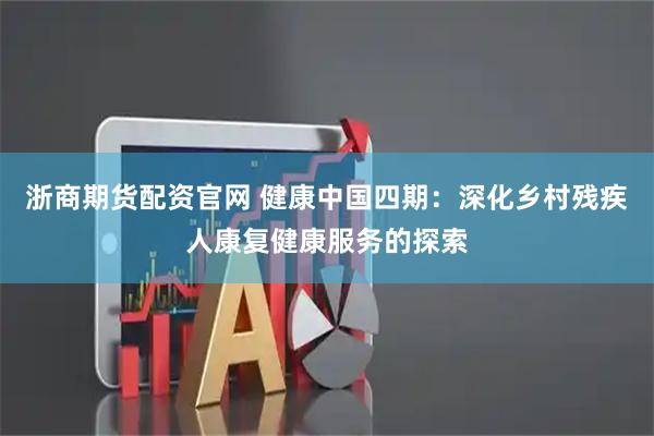 浙商期货配资官网 健康中国四期：深化乡村残疾人康复健康服务的探索