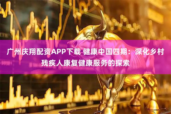广州庆翔配资APP下载 健康中国四期：深化乡村残疾人康复健康服务的探索