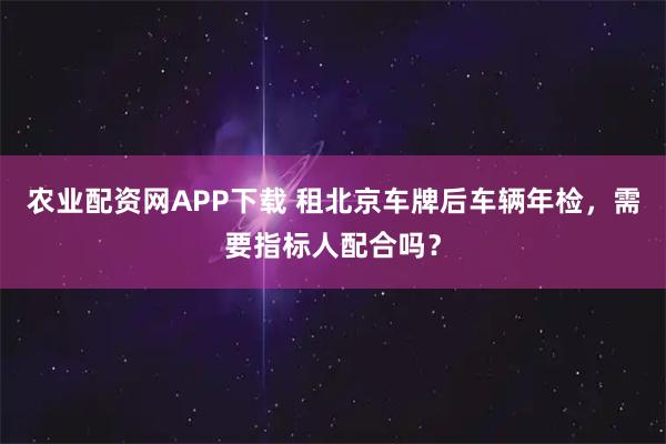农业配资网APP下载 租北京车牌后车辆年检，需要指标人配合吗？