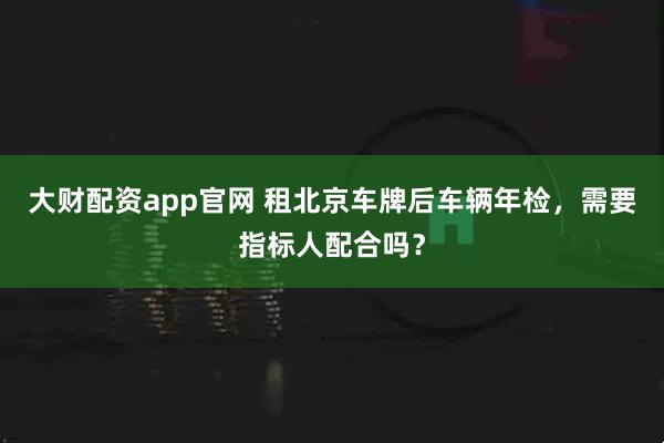 大财配资app官网 租北京车牌后车辆年检，需要指标人配合吗？