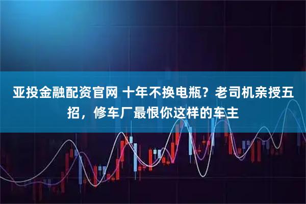 亚投金融配资官网 十年不换电瓶？老司机亲授五招，修车厂最恨你这样的车主