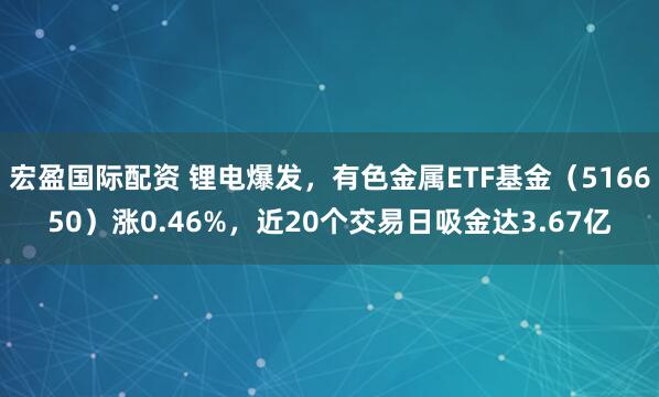 宏盈国际配资 锂电爆发，有色金属ETF基金（516650）涨0.46%，近20个交易日吸金达3.67亿