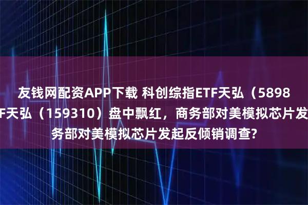 友钱网配资APP下载 科创综指ETF天弘（589860）、芯片ETF天弘（159310）盘中飘红，商务部对美模拟芯片发起反倾销调查?