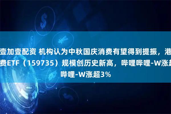 壹加壹配资 机构认为中秋国庆消费有望得到提振，港股消费ETF（159735）规模创历史新高，哔哩哔哩-W涨超3%