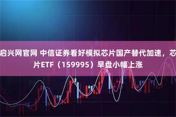 启兴网官网 中信证券看好模拟芯片国产替代加速，芯片ETF（159995）早盘小幅上涨