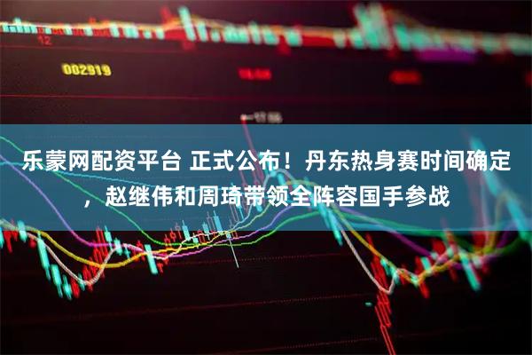 乐蒙网配资平台 正式公布！丹东热身赛时间确定，赵继伟和周琦带领全阵容国手参战