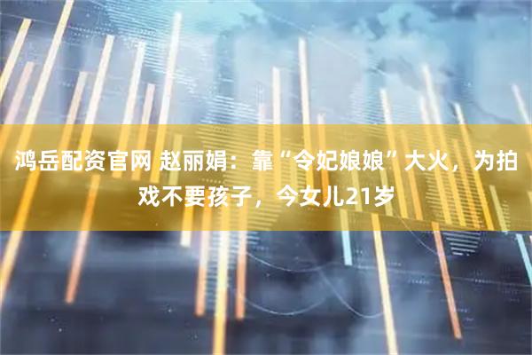 鸿岳配资官网 赵丽娟：靠“令妃娘娘”大火，为拍戏不要孩子，今女儿21岁