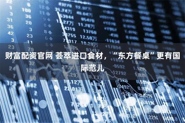 财富配资官网 荟萃进口食材，“东方餐桌”更有国际范儿