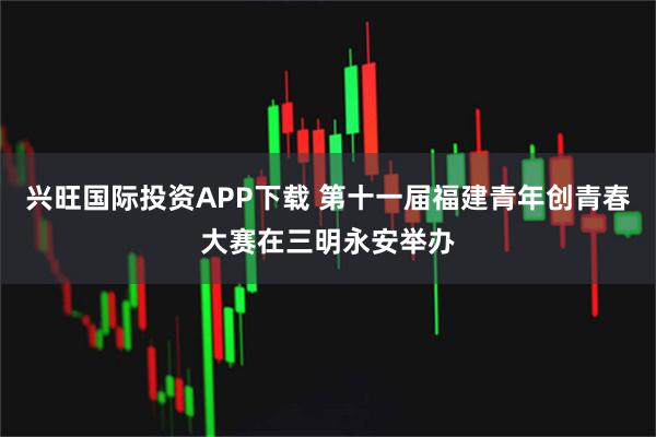 兴旺国际投资APP下载 第十一届福建青年创青春大赛在三明永安举办