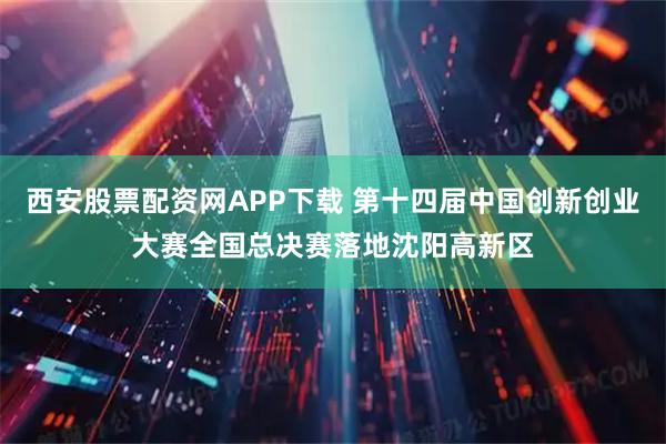 西安股票配资网APP下载 第十四届中国创新创业大赛全国总决赛落地沈阳高新区