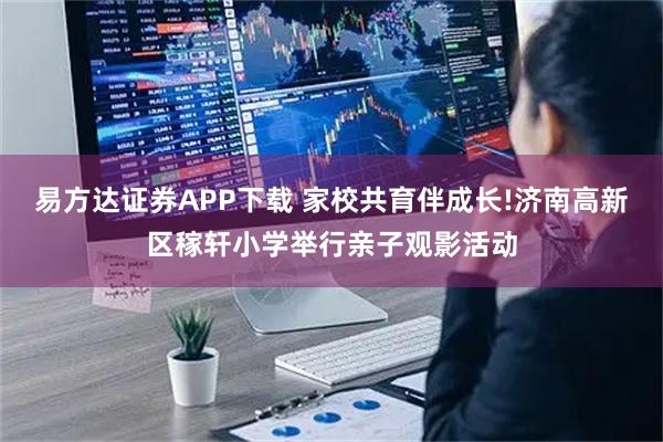 易方达证券APP下载 家校共育伴成长!济南高新区稼轩小学举行亲子观影活动