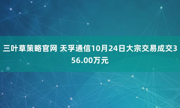 三叶草策略官网 天孚通信10月24日大宗交易成交356.00万元