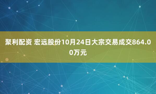 聚利配资 宏远股份10月24日大宗交易成交864.00万元