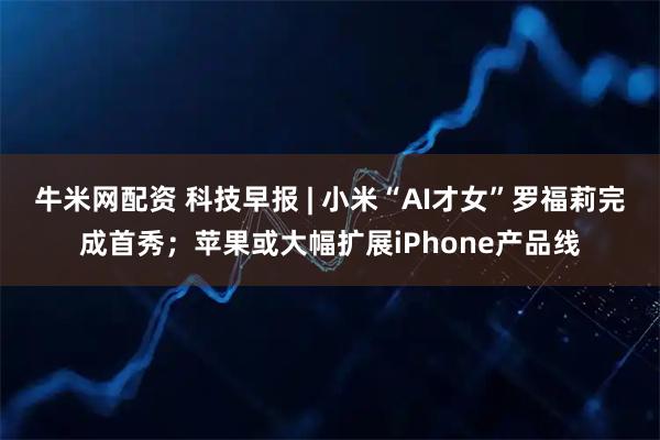 牛米网配资 科技早报 | 小米“AI才女”罗福莉完成首秀；苹果或大幅扩展iPhone产品线