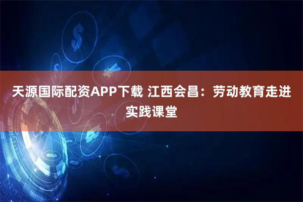 天源国际配资APP下载 江西会昌：劳动教育走进实践课堂