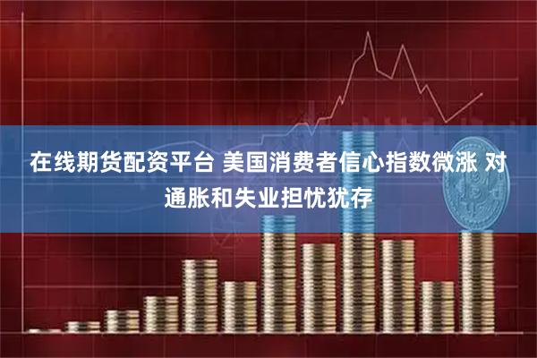 在线期货配资平台 美国消费者信心指数微涨 对通胀和失业担忧犹存