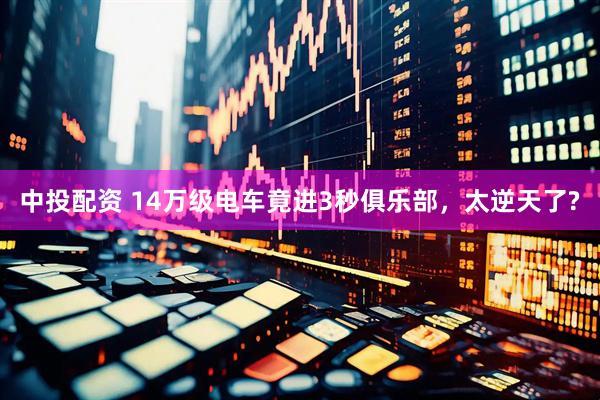 中投配资 14万级电车竟进3秒俱乐部，太逆天了?