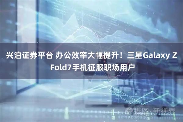 兴泊证券平台 办公效率大幅提升！三星Galaxy Z Fold7手机征服职场用户