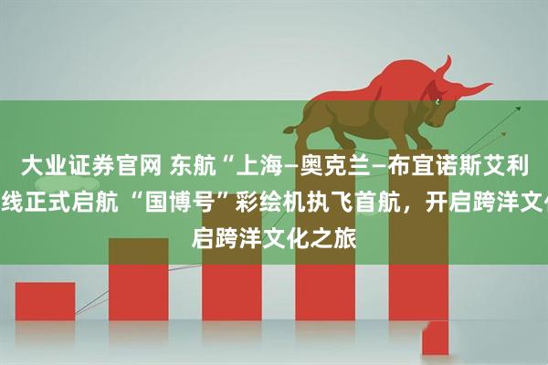 大业证券官网 东航“上海—奥克兰—布宜诺斯艾利斯”航线正式启航 “国博号”彩绘机执飞首航，开启跨洋文化之旅