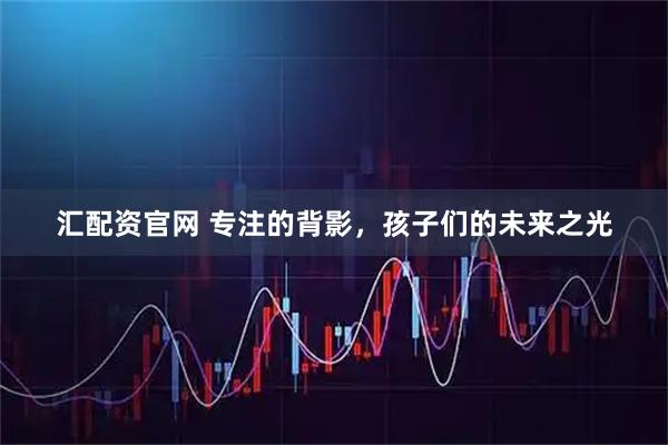 汇配资官网 专注的背影，孩子们的未来之光