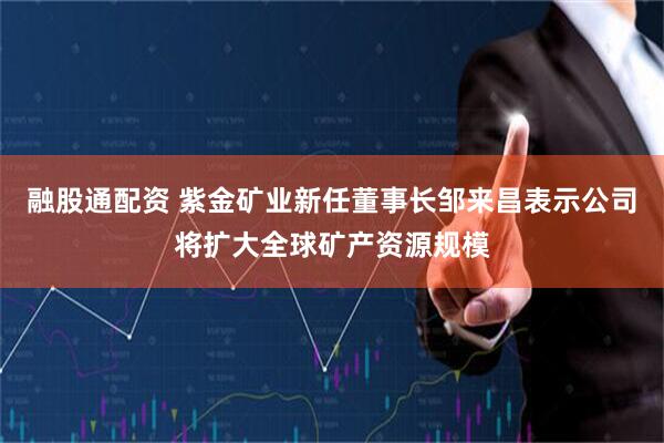 融股通配资 紫金矿业新任董事长邹来昌表示公司将扩大全球矿产资源规模