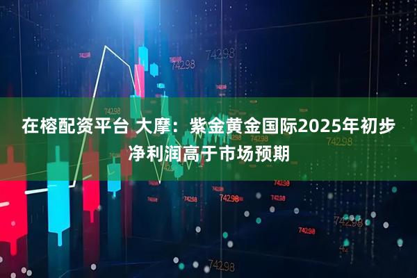 在榕配资平台 大摩：紫金黄金国际2025年初步净利润高于市场预期