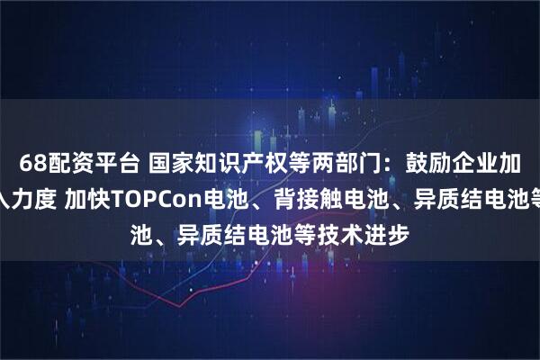 68配资平台 国家知识产权等两部门：鼓励企业加大研发投入力度 加快TOPCon电池、背接触电池、异质结电池等技术进步