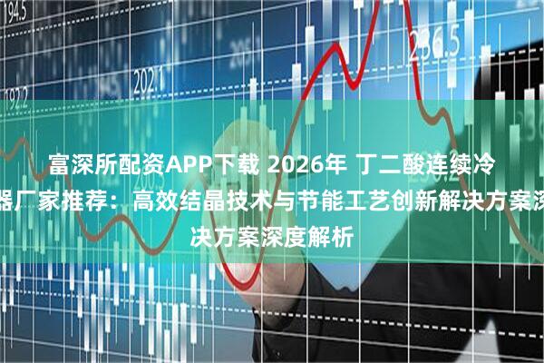 富深所配资APP下载 2026年 丁二酸连续冷却结晶器厂家推荐：高效结晶技术与节能工艺创新解决方案深度解析