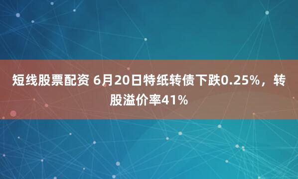 短线股票配资 6月20日特纸转债下跌0.25%，转股溢价率41%