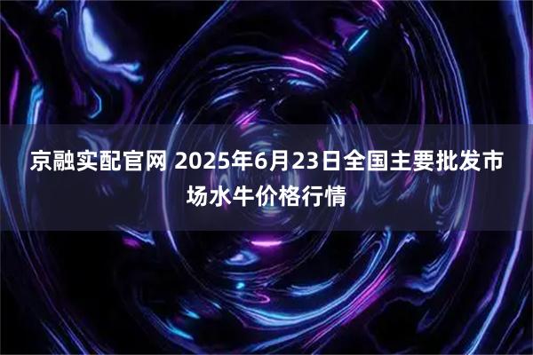 京融实配官网 2025年6月23日全国主要批发市场水牛价格行情