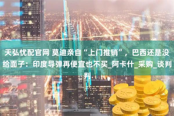 天弘忧配官网 莫迪亲自“上门推销”，巴西还是没给面子：印度导弹再便宜也不买_阿卡什_采购_谈判