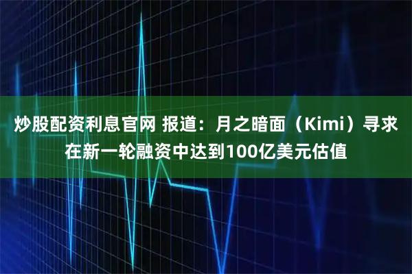 炒股配资利息官网 报道：月之暗面（Kimi）寻求在新一轮融资中达到100亿美元估值