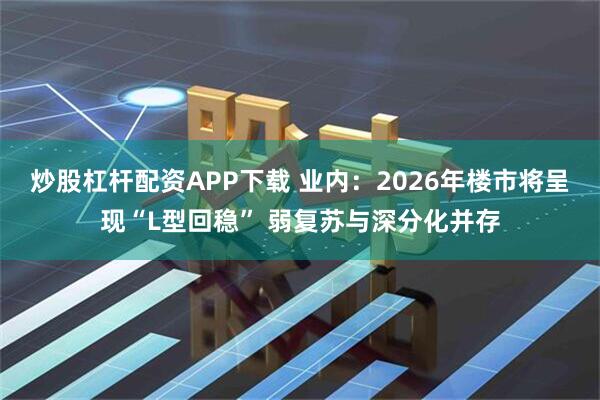 炒股杠杆配资APP下载 业内：2026年楼市将呈现“L型回稳” 弱复苏与深分化并存
