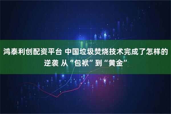 鸿泰利创配资平台 中国垃圾焚烧技术完成了怎样的逆袭 从“包袱”到“黄金”