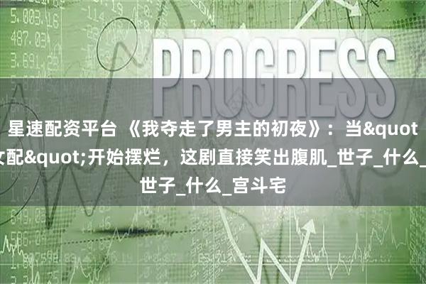 星速配资平台 《我夺走了男主的初夜》：当"恶毒女配"开始摆烂，这剧直接笑出腹肌_世子_什么_宫斗宅
