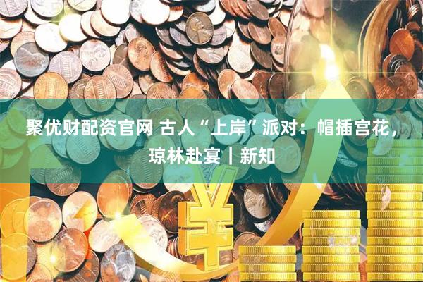 聚优财配资官网 古人“上岸”派对：帽插宫花，琼林赴宴｜新知