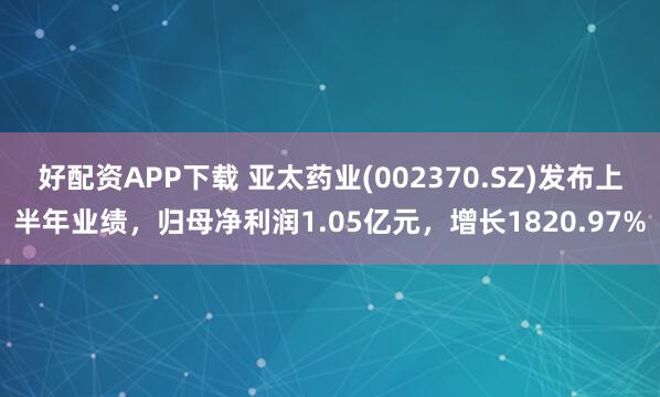 好配资APP下载 亚太药业(002370.SZ)发布上半年业绩，归母净利润1.05亿元，增长1820.97%