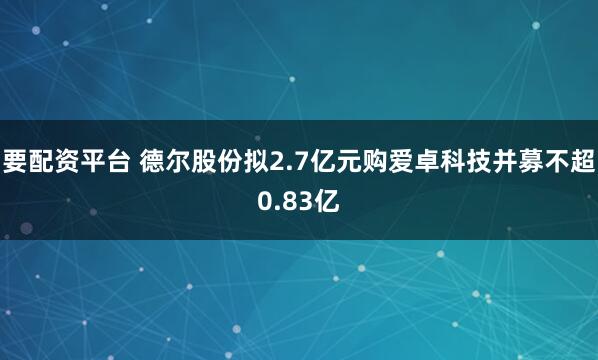 要配资平台 德尔股份拟2.7亿元购爱卓科技并募不超0.83亿