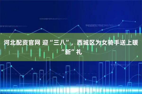 河北配资官网 迎“三八”，西城区为女骑手送上暖“新”礼