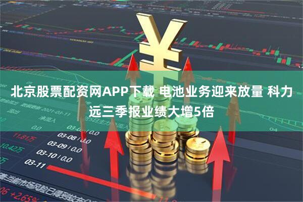 北京股票配资网APP下载 电池业务迎来放量 科力远三季报业绩大增5倍