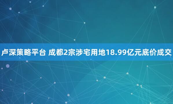 卢深策略平台 成都2宗涉宅用地18.99亿元底价成交