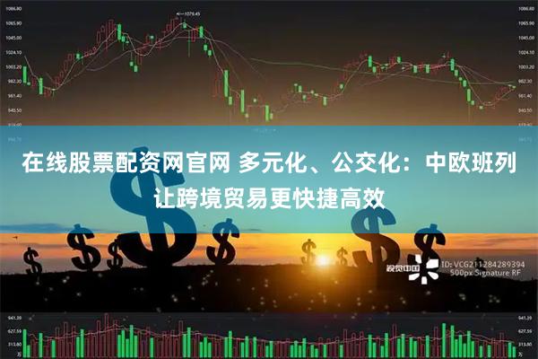 在线股票配资网官网 多元化、公交化：中欧班列让跨境贸易更快捷高效