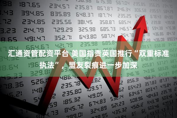 汇通资管配资平台 美国指责英国推行“双重标准执法”，盟友裂痕进一步加深